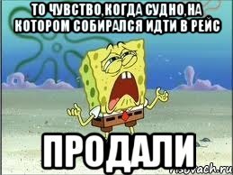 то чувство,когда судно,на котором собирался идти в рейс продали, Мем Спанч Боб плачет