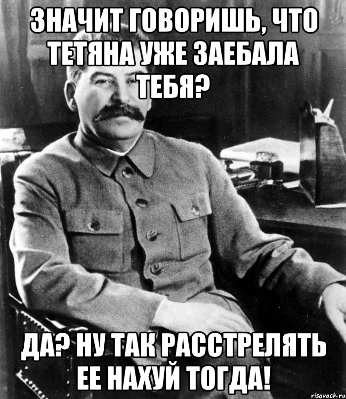 значит говоришь, что тетяна уже заебала тебя? да? ну так расстрелять ее нахуй тогда!, Мем  иосиф сталин