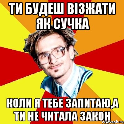 ти будеш візжати як сучка коли я тебе запитаю,а ти не читала закон