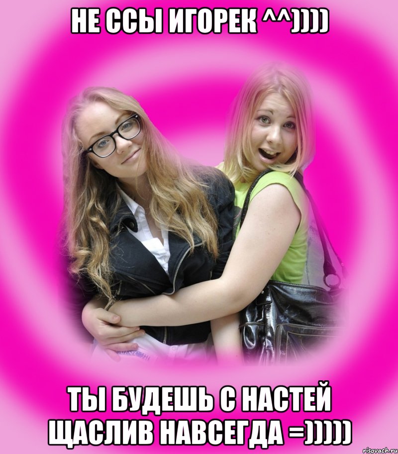 не ссы игорек ^^)))) ты будешь с настей щаслив навсегда =)))))