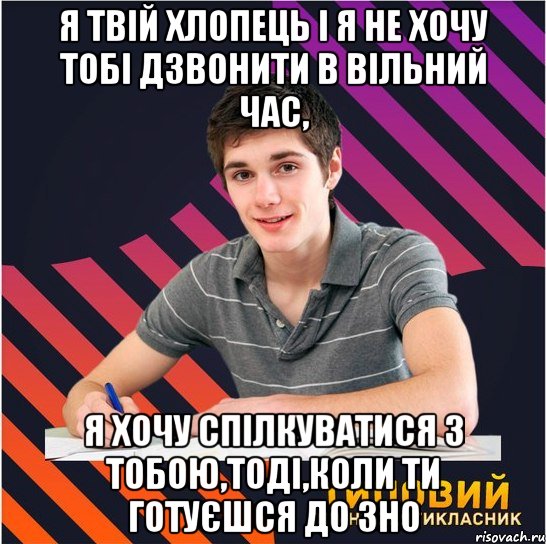 я твій хлопець і я не хочу тобі дзвонити в вільний час, я хочу спілкуватися з тобою,тоді,коли ти готуєшся до зно