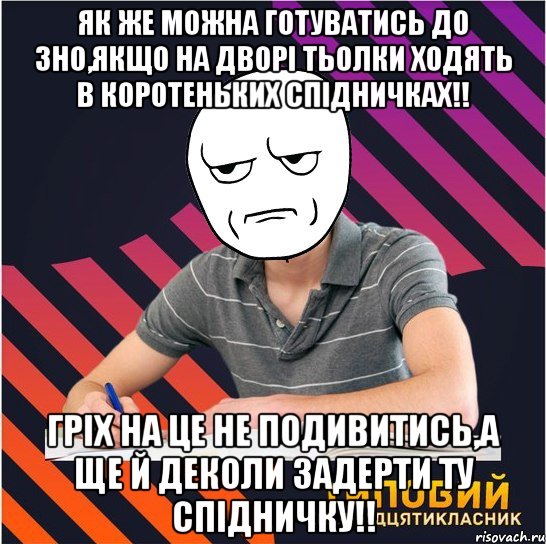 як же можна готуватись до зно,якщо на дворі тьолки ходять в коротеньких спідничках!! гріх на це не подивитись,а ще й деколи задерти ту спідничку!!