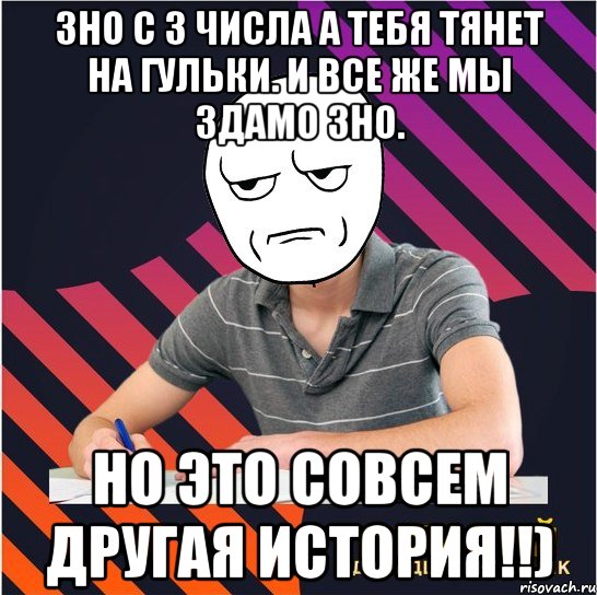 зно с 3 числа а тебя тянет на гульки. и все же мы здамо зно. но это совсем другая история!!)