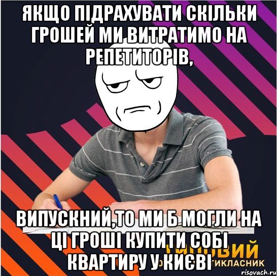 якщо підрахувати скільки грошей ми витратимо на репетиторів, випускний,то ми б могли на ці гроші купити собі квартиру у києві