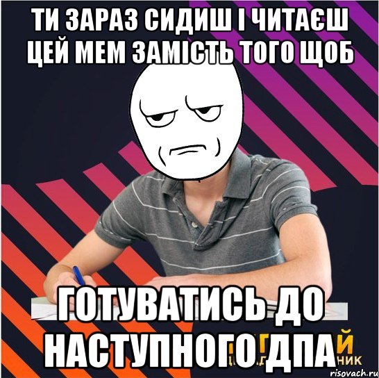 ти зараз сидиш і читаєш цей мем замість того щоб готуватись до наступного дпа