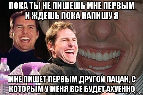 пока ты не пишешь мне первым и ждешь пока напишу я мне пишет первым другой пацан, с которым у меня все будет ахуенно, Мем том круз