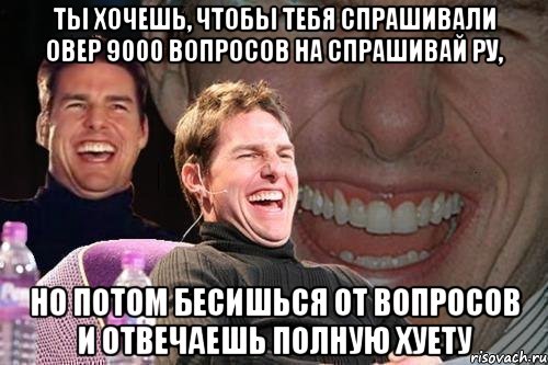 ты хочешь, чтобы тебя спрашивали овер 9000 вопросов на спрашивай ру, но потом бесишься от вопросов и отвечаешь полную хуету, Мем том круз