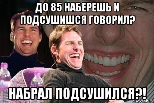 до 85 наберешь и подсушишся говорил? набрал подсушился?!, Мем том круз