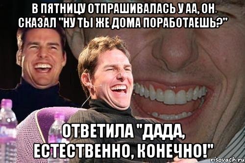 в пятницу отпрашивалась у аа, он сказал "ну ты же дома поработаешь?" ответила "дада, естественно, конечно!", Мем том круз