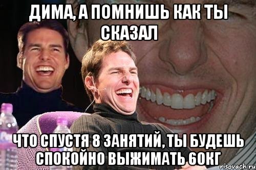 дима, а помнишь как ты сказал что спустя 8 занятий, ты будешь спокойно выжимать 60кг, Мем том круз