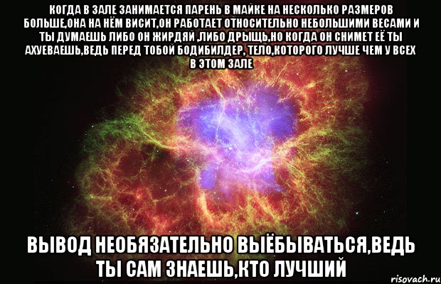 когда в зале занимается парень в майке на несколько размеров больше,она на нём висит,он работает относительно небольшими весами и ты думаешь либо он жирдяй ,либо дрыщь,но когда он снимет её ты ахуеваешь,ведь перед тобой бодибилдер, тело,которого лучше чем у всех в этом зале вывод необязательно выёбываться,ведь ты сам знаешь,кто лучший, Мем Туманность