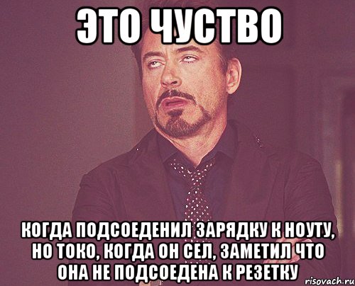 это чуство когда подсоеденил зарядку к ноуту, но токо, когда он сел, заметил что она не подсоедена к резетку, Мем твое выражение лица