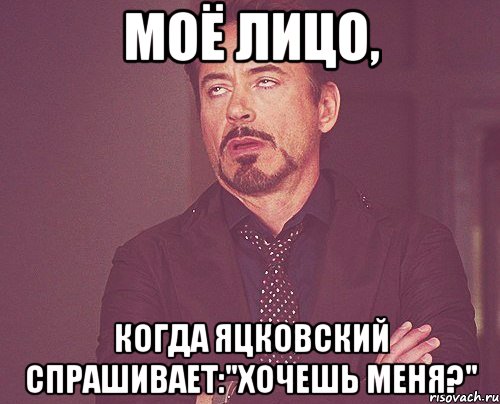 моё лицо, когда яцковский спрашивает:"хочешь меня?", Мем твое выражение лица