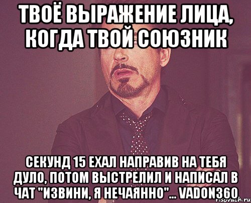 твоё выражение лица, когда твой союзник секунд 15 ехал направив на тебя дуло, потом выстрелил и написал в чат "извини, я нечаянно"... vadon360, Мем твое выражение лица