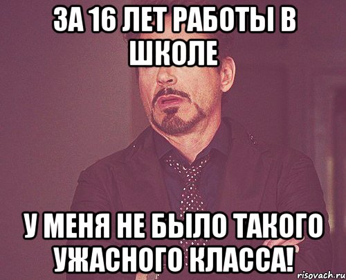 за 16 лет работы в школе у меня не было такого ужасного класса!, Мем твое выражение лица