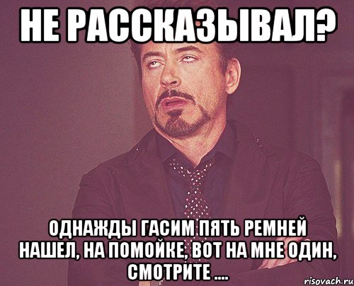 не рассказывал? однажды гасим пять ремней нашел, на помойке, вот на мне один, смотрите ...., Мем твое выражение лица