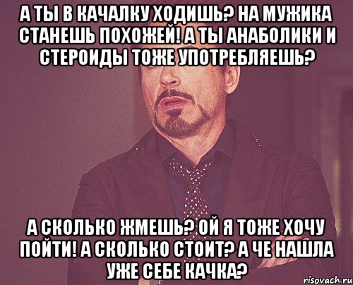 а ты в качалку ходишь? на мужика станешь похожей! а ты анаболики и стероиды тоже употребляешь? а сколько жмешь? ой я тоже хочу пойти! а сколько стоит? а че нашла уже себе качка?, Мем твое выражение лица