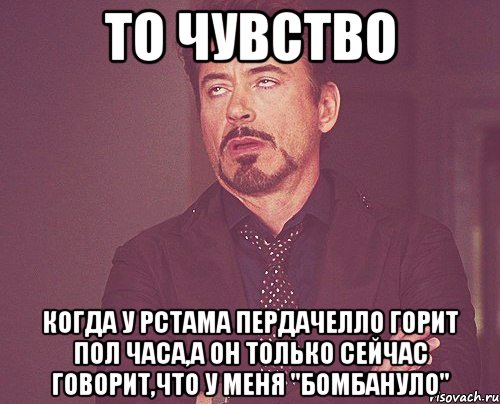 то чувство когда у рстама пердачелло горит пол часа,а он только сейчас говорит,что у меня "бомбануло", Мем твое выражение лица