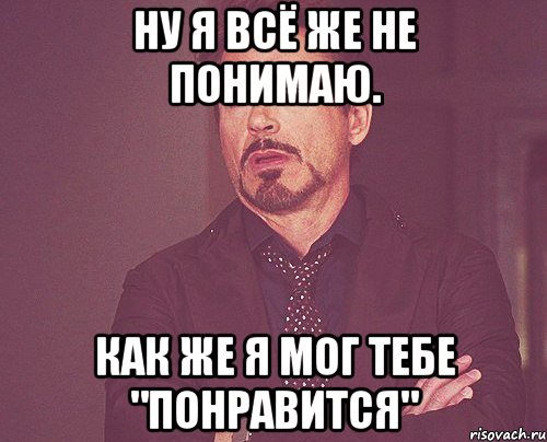 ну я всё же не понимаю. как же я мог тебе "понравится", Мем твое выражение лица