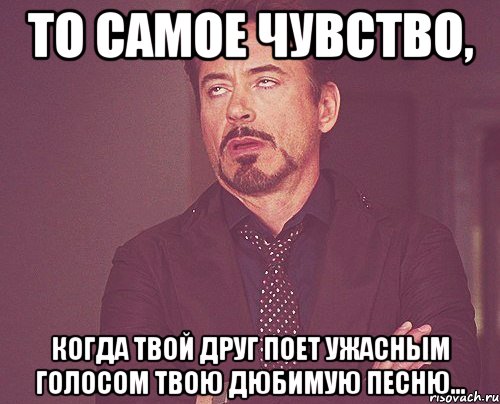 то самое чувство, когда твой друг поет ужасным голосом твою дюбимую песню..., Мем твое выражение лица