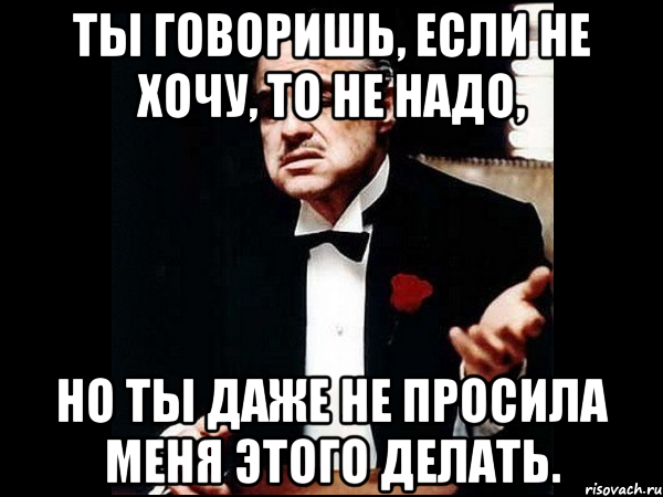 ты говоришь, если не хочу, то не надо, но ты даже не просила меня этого делать., Мем ты делаешь это без уважения