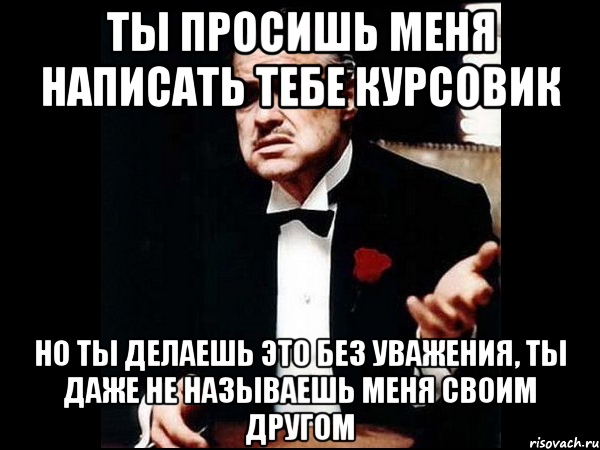 ты просишь меня написать тебе курсовик но ты делаешь это без уважения, ты даже не называешь меня своим другом