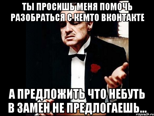 ты просишь меня помочь разобраться с кемто вконтакте а предложить что небуть в замен не предлогаешь..., Мем ты делаешь это без уважения