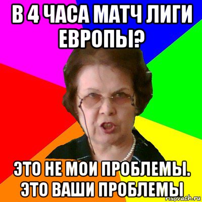 в 4 часа матч лиги европы? это не мои проблемы. это ваши проблемы, Мем Типичная училка