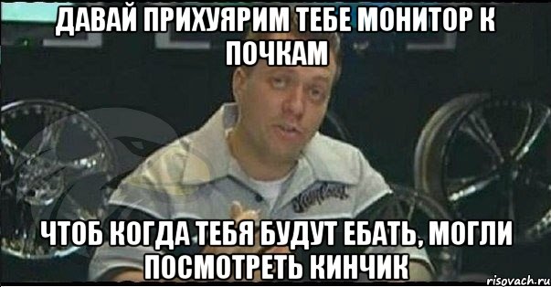 давай прихуярим тебе монитор к почкам чтоб когда тебя будут ебать, могли посмотреть кинчик, Мем Монитор (тачка на прокачку)