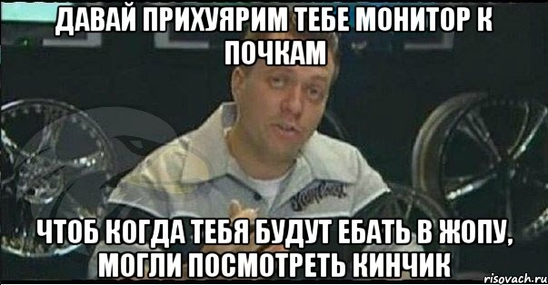 давай прихуярим тебе монитор к почкам чтоб когда тебя будут ебать в жопу, могли посмотреть кинчик, Мем Монитор (тачка на прокачку)