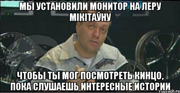 мы установили монитор на леру мікітаўну чтобы ты мог посмотреть кинцо, пока слушаешь интересные истории