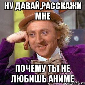 ну давай,расскажи мне почему ты не любишь аниме, Мем Ну давай расскажи (Вилли Вонка)