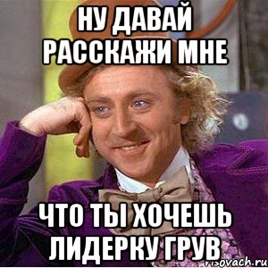 ну давай расскажи мне что ты хочешь лидерку грув, Мем Ну давай расскажи (Вилли Вонка)