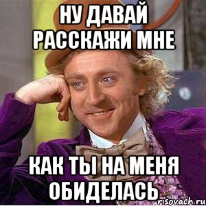 ну давай расскажи мне как ты на меня обиделась, Мем Ну давай расскажи (Вилли Вонка)