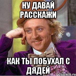 ну давай расскажи как ты побухал с дядей, Мем Ну давай расскажи (Вилли Вонка)