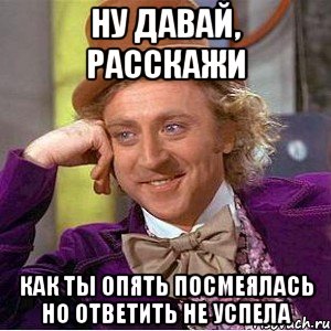 ну давай, расскажи как ты опять посмеялась но ответить не успела, Мем Ну давай расскажи (Вилли Вонка)