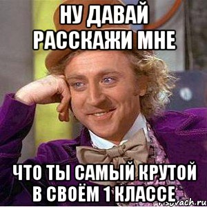 ну давай расскажи мне что ты самый крутой в своём 1 классе, Мем Ну давай расскажи (Вилли Вонка)