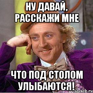 ну давай, расскажи мне что под столом улыбаются!, Мем Ну давай расскажи (Вилли Вонка)