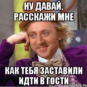 ну давай, расскажи мне как тебя заставили идти в гости, Мем Ну давай расскажи (Вилли Вонка)