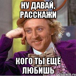 ну давай, расскажи кого ты ещё любишь, Мем Ну давай расскажи (Вилли Вонка)