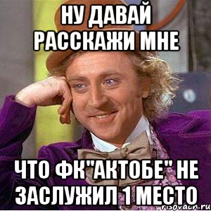 ну давай расскажи мне что фк"актобе" не заслужил 1 место, Мем Ну давай расскажи (Вилли Вонка)