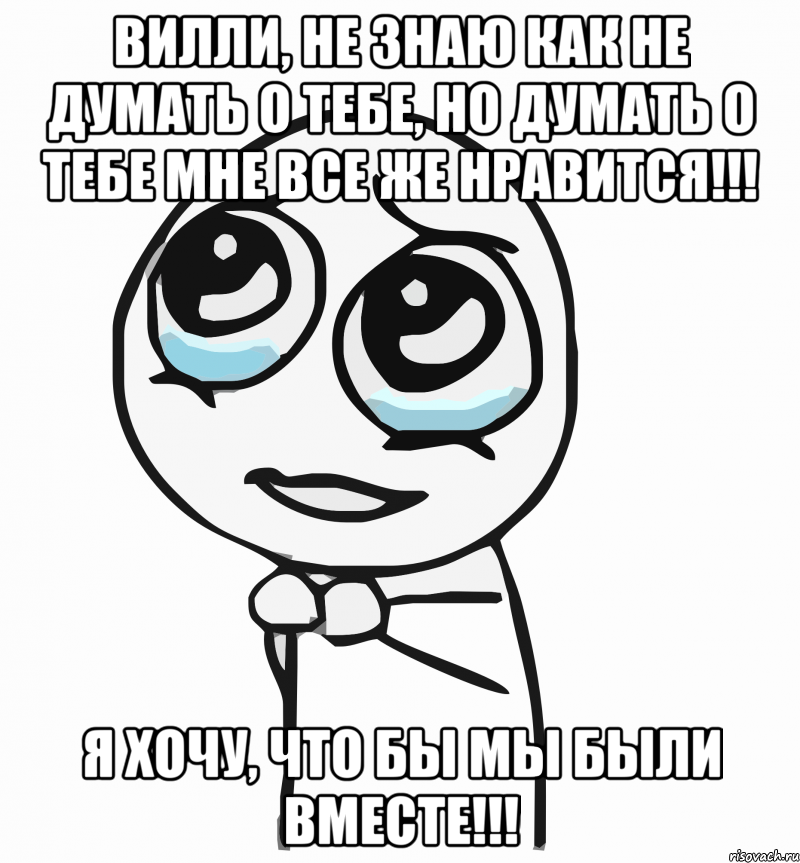 вилли, не знаю как не думать о тебе, но думать о тебе мне все же нравится!!! я хочу, что бы мы были вместе!!!, Мем  ну пожалуйста (please)