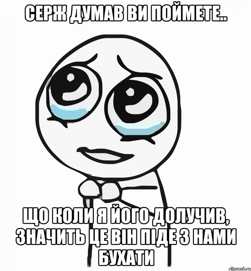 серж думав ви поймете.. що коли я його долучив, значить це він піде з нами бухати, Мем  ну пожалуйста (please)