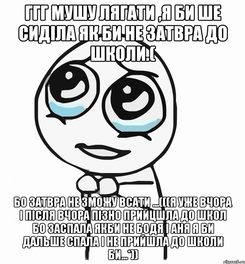 ггг мушу лягати ,я би ше сиділа як би не затвра до школи.( бо затвра не зможу всати ...(((я уже вчора і після вчора пізно прийцшла до школ бо заспала якби не бодя і аня я би дальше спала і не прийшла до школи би...*)), Мем  ну пожалуйста (please)