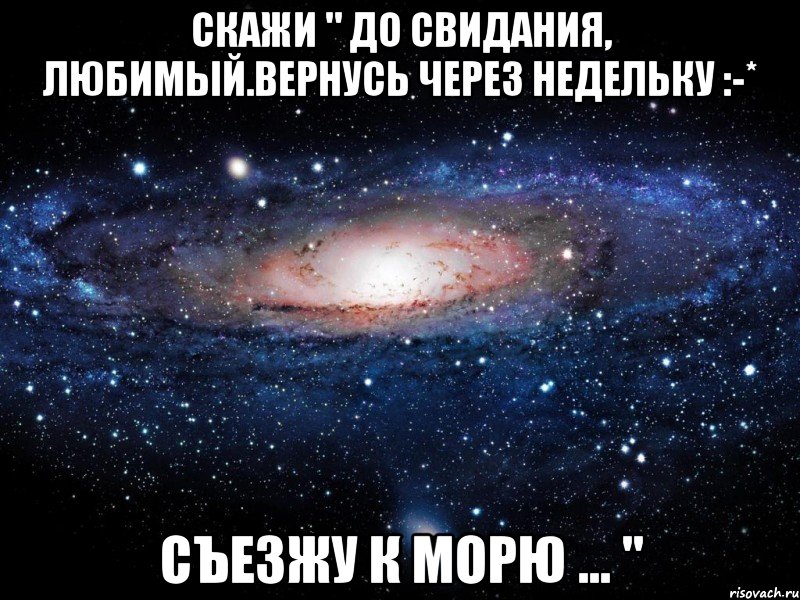 скажи " до свидания, любимый.вернусь через недельку :-* съезжу к морю ... ", Мем Вселенная