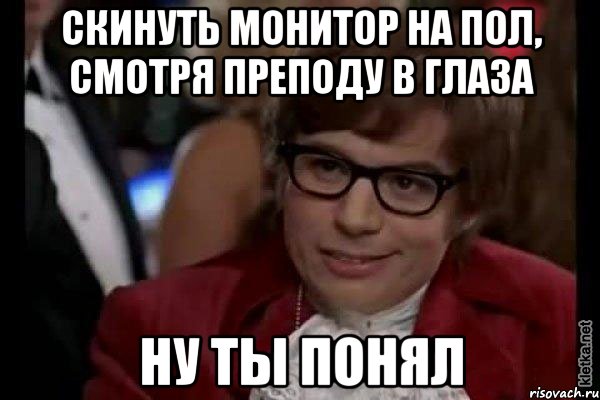 скинуть монитор на пол, смотря преподу в глаза ну ты понял, Мем Остин Пауэрс (я тоже люблю рисковать)