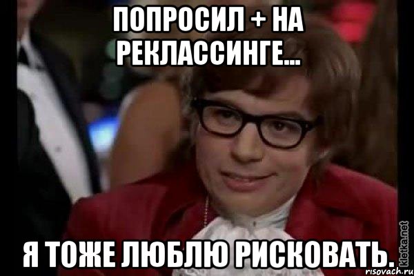 попросил + на реклассинге... я тоже люблю рисковать., Мем Остин Пауэрс (я тоже люблю рисковать)