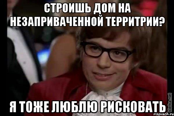 строишь дом на незаприваченной территрии? я тоже люблю рисковать, Мем Остин Пауэрс (я тоже люблю рисковать)