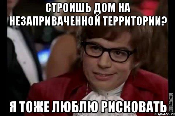 строишь дом на незаприваченной территории? я тоже люблю рисковать, Мем Остин Пауэрс (я тоже люблю рисковать)