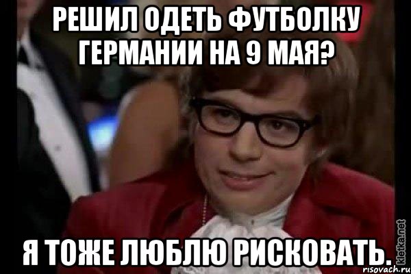 решил одеть футболку германии на 9 мая? я тоже люблю рисковать., Мем Остин Пауэрс (я тоже люблю рисковать)